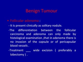 Benign Tumour
• Follicular adenoma :
- It is present clinically as solitary nodule.
-The differentiation between the follicular
carcinoma and adenoma can only made by
histological examination ,that in adenoma there is
no invasion of the capsule or of pericapsular
blood vessels .
-Treatment ___ wide excision ( preferably a
lobectomy ) .
 