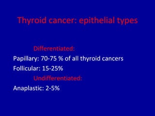 Thyroid cancer: epithelial types
Differentiated:
Papillary: 70-75 % of all thyroid cancers
Follicular: 15-25%
Undifferentiated:
Anaplastic: 2-5%
 