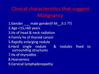 Clinical characteristics that suggest
Malignancy
1.Gender ___ male gender(F:M__3:1 ??)
2.Age <15,>60 years
3.Hx of head & neck radiation
4.Family hx of thyroid cancer
5.Rapidly enlarging nodule
6.Hard single nodule & nodules fixed to
surrounding structures
7.Hx of thyroiditis
8.Hoarseness
9.Cervical lymphadenopathy
 