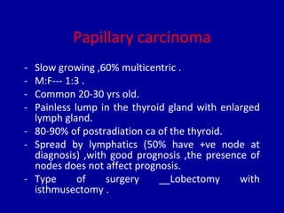 Papillary carcinoma
- Slow growing ,60% multicentric .
- M:F--- 1:3 .
- Common 20-30 yrs old.
- Painless lump in the thyroid gland with enlarged
lymph gland.
- 80-90% of postradiation ca of the thyroid.
- Spread by lymphatics (50% have +ve node at
diagnosis) ,with good prognosis ,the presence of
nodes does not affect prognosis.
- Type of surgery __Lobectomy with
isthmusectomy .
 