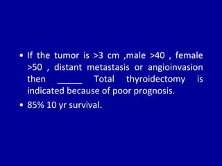 • If the tumor is >3 cm ,male >40 , female
>50 , distant metastasis or angioinvasion
then _____ Total thyroidectomy is
indicated because of poor prognosis.
• 85% 10 yr survival.
 