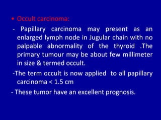 • Occult carcinoma:
- Papillary carcinoma may present as an
enlarged lymph node in Jugular chain with no
palpable abnormality of the thyroid .The
primary tumour may be about few millimeter
in size & termed occult.
-The term occult is now applied to all papillary
carcinoma < 1.5 cm
- These tumor have an excellent prognosis.
 