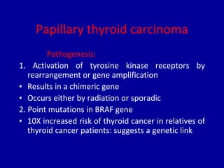 Papillary thyroid carcinoma
Pathogenesis:
1. Activation of tyrosine kinase receptors by
rearrangement or gene amplification
• Results in a chimeric gene
• Occurs either by radiation or sporadic
2. Point mutations in BRAF gene
• 10X increased risk of thyroid cancer in relatives of
thyroid cancer patients: suggests a genetic link
 