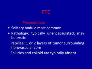 PTC
Presentation:
• Solitary nodule most common
• Pathology: typically unencapsulated; may
be cystic
Papillae: 1 or 2 layers of tumor surrounding
fibrovascular core
Follicles and colloid are typically absent
 