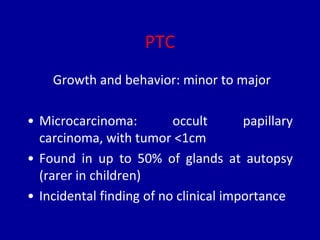 PTC
Growth and behavior: minor to major
• Microcarcinoma: occult papillary
carcinoma, with tumor <1cm
• Found in up to 50% of glands at autopsy
(rarer in children)
• Incidental finding of no clinical importance
 