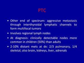PTC
• Other end of spectrum: aggressive metastasis
through interthyroidal lymphatic channels to
form multifocal tumors
• Involves regional lymph nodes
• At diagnosis: clinically detectable nodes more
common in children (50%) than adults
• 2-10% distant mets at dx: 2/3 pulmonary, 1/4
skeletal; also brain, kidneys, liver, adrenals
 