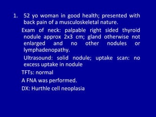 1. 52 yo woman in good health; presented with
back pain of a musculoskeletal nature.
Exam of neck: palpable right sided thyroid
nodule approx 2x3 cm; gland otherwise not
enlarged and no other nodules or
lymphadenopathy.
Ultrasound: solid nodule; uptake scan: no
excess uptake in nodule
TFTs: normal
A FNA was performed.
DX: Hurthle cell neoplasia
 