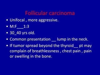 Follicular carcinoma
• Unifocal , more aggressive.
• M:F___1:3
• 30_40 yrs old.
• Common presentation __ lump in the neck.
• If tumor spread beyond the thyroid__ pt may
complain of breathlessness , chest pain , pain
or swelling in the bone.
 