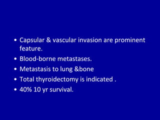 • Capsular & vascular invasion are prominent
feature.
• Blood-borne metastases.
• Metastasis to lung &bone
• Total thyroidectomy is indicated .
• 40% 10 yr survival.
 