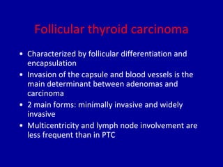 Follicular thyroid carcinoma
• Characterized by follicular differentiation and
encapsulation
• Invasion of the capsule and blood vessels is the
main determinant between adenomas and
carcinoma
• 2 main forms: minimally invasive and widely
invasive
• Multicentricity and lymph node involvement are
less frequent than in PTC
 