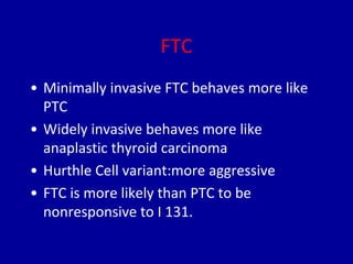 FTC
• Minimally invasive FTC behaves more like
PTC
• Widely invasive behaves more like
anaplastic thyroid carcinoma
• Hurthle Cell variant:more aggressive
• FTC is more likely than PTC to be
nonresponsive to I 131.
 