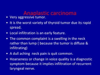 Anaplastic carcinoma
• Very aggressive tumor.
• It is the worst variety of thyroid tumor due its rapid
spread.
• Local infiltration is an early feature.
• The common complaint is a swelling in the neck
rather than lump ( because the tumor is diffuse &
infiltrating)
• A dull aching neck pain is quit common.
• Hoarseness or change in voice quality is a diagnostic
symptom because it implies infiltration of recurrent
laryngeal nerve.
 
