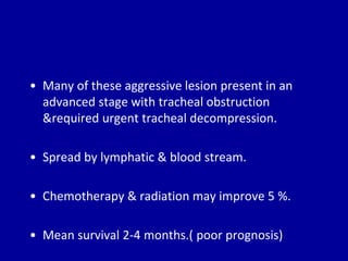 • Many of these aggressive lesion present in an
advanced stage with tracheal obstruction
&required urgent tracheal decompression.
• Spread by lymphatic & blood stream.
• Chemotherapy & radiation may improve 5 %.
• Mean survival 2-4 months.( poor prognosis)
 
