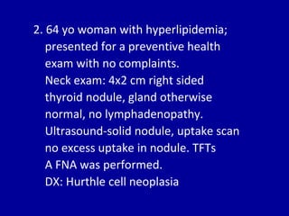 2. 64 yo woman with hyperlipidemia;
presented for a preventive health
exam with no complaints.
Neck exam: 4x2 cm right sided
thyroid nodule, gland otherwise
normal, no lymphadenopathy.
Ultrasound-solid nodule, uptake scan
no excess uptake in nodule. TFTs
A FNA was performed.
DX: Hurthle cell neoplasia
 