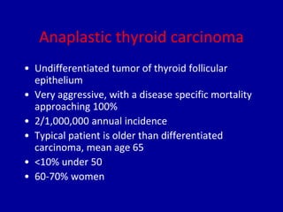 Anaplastic thyroid carcinoma
• Undifferentiated tumor of thyroid follicular
epithelium
• Very aggressive, with a disease specific mortality
approaching 100%
• 2/1,000,000 annual incidence
• Typical patient is older than differentiated
carcinoma, mean age 65
• <10% under 50
• 60-70% women
 