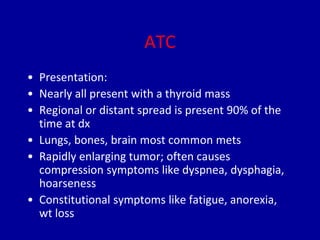 ATC
• Presentation:
• Nearly all present with a thyroid mass
• Regional or distant spread is present 90% of the
time at dx
• Lungs, bones, brain most common mets
• Rapidly enlarging tumor; often causes
compression symptoms like dyspnea, dysphagia,
hoarseness
• Constitutional symptoms like fatigue, anorexia,
wt loss
 
