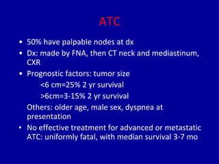 ATC
• 50% have palpable nodes at dx
• Dx: made by FNA, then CT neck and mediastinum,
CXR
• Prognostic factors: tumor size
<6 cm=25% 2 yr survival
>6cm=3-15% 2 yr survival
Others: older age, male sex, dyspnea at
presentation
• No effective treatment for advanced or metastatic
ATC: uniformly fatal, with median survival 3-7 mo
 