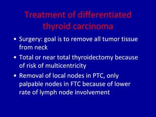 Treatment of differentiated
thyroid carcinoma
• Surgery: goal is to remove all tumor tissue
from neck
• Total or near total thyroidectomy because
of risk of multicentricity
• Removal of local nodes in PTC, only
palpable nodes in FTC because of lower
rate of lymph node involvement
 