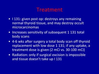 Treatment
• I 131: given post op: destroys any remaining
normal thyroid tissue, and may destroy occult
microcarcinomas
• Increases sensitivity of subsequent 1 131 total
body scans
• 4-6 wks after surgery a total body scan off thyroid
replacement with low dose 1 131; if any uptake, a
treatment dose is given (2 mCi vs. 30-100 mCi)
• Radiation: only if surgical excision is impossible
and tissue doesn’t take up I 131
 