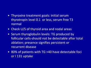 • Thyroxine treatment goals: initial serum
thyrotropin level 0.1 or less, serum free T3
normal
• Check U/S of thyroid area and nodal areas
• Serum thyroglobulin levels: TG produced by
follicular cells-should not be detectable after total
ablation; presence signifies persistent or
recurrent disease
• 80% of patients with TG >40 have detectable foci
or I 131 uptake
 