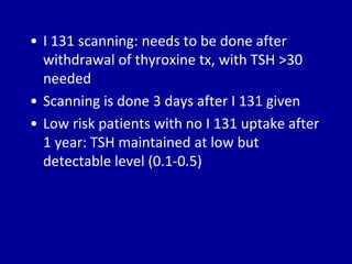 • I 131 scanning: needs to be done after
withdrawal of thyroxine tx, with TSH >30
needed
• Scanning is done 3 days after I 131 given
• Low risk patients with no I 131 uptake after
1 year: TSH maintained at low but
detectable level (0.1-0.5)
 