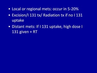 • Local or regional mets: occur in 5-20%
• Excision/I 131 tx/ Radiation tx if no I 131
uptake
• Distant mets: If I 131 uptake, high dose I
131 given + RT
 
