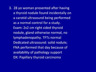 3. 28 yo woman presented after having
a thyroid nodule found incidentally on
a carotid ultrasound being performed
as a normal control for a study.
Exam: 2x2 cm right sided thyroid
nodule, gland otherwise normal, no
lymphadenopathy. TFTs normal
Dedicated ultrasound: solid nodule;
FNA performed that day because of
availability of pathology support
DX: Papillary thyroid carcinoma
 