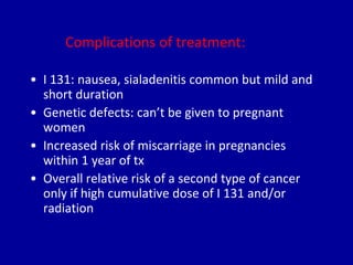 Complications of treatment:
• I 131: nausea, sialadenitis common but mild and
short duration
• Genetic defects: can’t be given to pregnant
women
• Increased risk of miscarriage in pregnancies
within 1 year of tx
• Overall relative risk of a second type of cancer
only if high cumulative dose of I 131 and/or
radiation
 