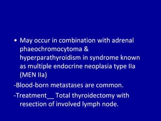• May occur in combination with adrenal
phaeochromocytoma &
hyperparathyroidism in syndrome known
as multiple endocrine neoplasia type IIa
(MEN IIa)
-Blood-born metastases are common.
-Treatment__ Total thyroidectomy with
resection of involved lymph node.
 