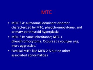 MTC
• MEN 2 A: autosomal dominant disorder
characterized by MTC, pheochromocytoma, and
primary parathyroid hyperplasia
• MEN 2 B: same inheritance; MTC +
pheochromocytoma. Occurs at a younger age;
more aggressive.
• Familial MTC: like MEN 2 A but no other
associated abnormalities
 