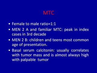 MTC
• Female to male ratio=1:1
• MEN 2 A and familiar MTC: peak in index
cases in 3rd decade
• MEN 2 B: children and teens most common
age of presentation.
• Basal serum calcitonin: usually correlates
with tumor mass and is almost always high
with palpable tumor
 