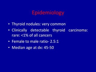 Epidemiology
• Thyroid nodules: very common
• Clinically detectable thyroid carcinoma:
rare: <1% of all cancers
• Female to male ratio- 2.5:1
• Median age at dx: 45-50
 