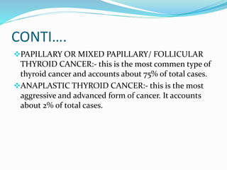 CONTI….
PAPILLARY OR MIXED PAPILLARY/ FOLLICULAR
THYROID CANCER:- this is the most commen type of
thyroid cancer and accounts about 75% of total cases.
ANAPLASTIC THYROID CANCER:- this is the most
aggressive and advanced form of cancer. It accounts
about 2% of total cases.
 