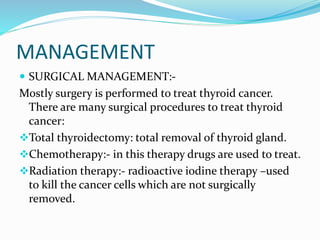 MANAGEMENT
 SURGICAL MANAGEMENT:-
Mostly surgery is performed to treat thyroid cancer.
There are many surgical procedures to treat thyroid
cancer:
Total thyroidectomy: total removal of thyroid gland.
Chemotherapy:- in this therapy drugs are used to treat.
Radiation therapy:- radioactive iodine therapy –used
to kill the cancer cells which are not surgically
removed.
 