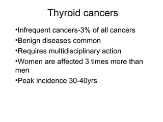 Thyroid cancers
•Infrequent cancers-3% of all cancers
•Benign diseases common
•Requires multidisciplinary action
•Women are affected 3 times more than
men
•Peak incidence 30-40yrs
 