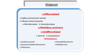 Malignant
A)Differentiated
1.Papillarycarcinoma(and variants)
2.Follicularcarcinoma(variants)
a.Minimallyinvasive b.Extensivelyinvasive
B)Medullary carcinoma
C)Undifferentiated
1.Giantcell 2.Carcinosarcoma
D)Miscellaneous
1.Lymphoma,sarcoma 4.Mucoepithelialcarcinoma
2.Squamouscellepidermoidcarcinoma 5.Metastatictumor
3.Fibrosarcoma
 