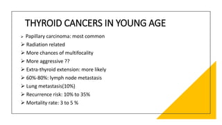 THYROID CANCERS IN YOUNG AGE
 Papillary carcinoma: most common
 Radiation related
 More chances of multifocality
 More aggressive ??
 Extra-thyroid extension: more likely
 60%-80%: lymph node metastasis
 Lung metastasis(10%)
 Recurrence risk: 10% to 35%
 Mortality rate: 3 to 5 %
 