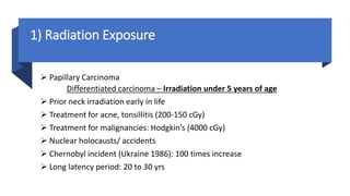 1) Radiation Exposure
 Papillary Carcinoma
Differentiated carcinoma – Irradiation under 5 years of age
 Prior neck irradiation early in life
 Treatment for acne, tonsillitis (200-150 cGy)
 Treatment for malignancies: Hodgkin’s (4000 cGy)
 Nuclear holocausts/ accidents
 Chernobyl incident (Ukraine 1986): 100 times increase
 Long latency period: 20 to 30 yrs
 
