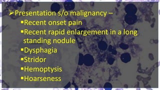 Presentation s/o malignancy –
Recent onset pain
Recent rapid enlargement in a long
standing nodule
Dysphagia
Stridor
Hemoptysis
Hoarseness
 