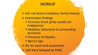 WORKUP
 H/o risk factors (radiation, family history)
 Examination findings
 Firmness (hard, gritty usually s/o
malignancy)
 Mobility/ adherence to surrounding
structures
 Presence of LNpathy
 Berry’s sign
 IDL for vocal cord assessment
 USG Neck followed by FNAC
 