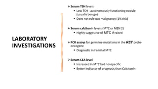 LABORATORY
INVESTIGATIONS
Serum TSH levels
 Low TSH - autonomously functioning nodule
(usually benign)
 Does not rule out malignancy (1% risk)
Serum calcitonin levels (MTC or MEN 2)
 Highly suggestive of MTC if raised
PCR assays for germline mutations in the RET proto-
oncogene
 Diagnostic in Familial MTC
Serum CEA level
 Increased in MTC but nonspecific
 Better indicator of prognosis than Calcitonin
 