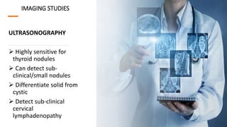 IMAGING STUDIES
ULTRASONOGRAPHY
 Highly sensitive for
thyroid nodules
 Can detect sub-
clinical/small nodules
 Differentiate solid from
cystic
 Detect sub-clinical
cervical
lymphadenopathy
 