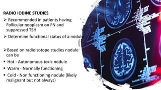 RADIO IODINE STUDIES
 Recommended in patients having
Follicular neoplasm on FN and
suppressed TSH
 Determine functional status of a nodule
Based on radioisotope studies nodule
can be
 Hot - Autonomous toxic nodule
 Warm - Normally functioning
 Cold - Non functioning nodule (likely
malignant but not always)
 