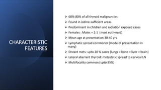 CHARACTERISTIC
FEATURES
 60%-80% of all thyroid malignancies
 Found in iodine-sufficient areas
 Predominant in children and radiation exposed cases
 Females : Males = 2:1 (most euthyroid)
 Mean age at presentation 30-40 yrs
 Lymphatic spread commoner (mode of presentation in
many)
 Distant mets: upto 20 % cases (lungs > bone > liver > brain)
 Lateral aberrant thyroid: metastatic spread to cervical LN
 Multifocality common (upto 85%)
 