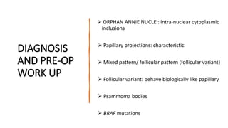 DIAGNOSIS
AND PRE-OP
WORK UP
 ORPHAN ANNIE NUCLEI: intra-nuclear cytoplasmic
inclusions
 Papillary projections: characteristic
 Mixed pattern/ follicular pattern (follicular variant)
 Follicular variant: behave biologically like papillary
 Psammoma bodies
 BRAF mutations
 