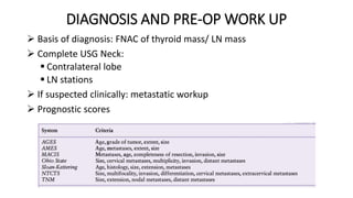 DIAGNOSIS AND PRE-OP WORK UP
 Basis of diagnosis: FNAC of thyroid mass/ LN mass
 Complete USG Neck:
 Contralateral lobe
 LN stations
 If suspected clinically: metastatic workup
 Prognostic scores
 