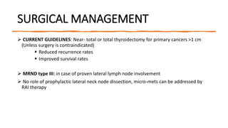 SURGICAL MANAGEMENT
 CURRENT GUIDELINES: Near- total or total thyroidectomy for primary cancers >1 cm
(Unless surgery is contraindicated)
 Reduced recurrence rates
 Improved survival rates
 MRND type III: in case of proven lateral lymph node involvement
 No role of prophylactic lateral neck node dissection, micro-mets can be addressed by
RAI therapy
 