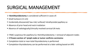 SURGICAL MANAGEMENT
 Hemithyroidectomy is considered sufficient in cases of:
 Small tumours (<1 cm)
 Incidentally discovered/ low-risk/ unifocal/ intrathyroidal papillary ca
 Absence of prior head and neck irradiation
 Absence of radiologically/clinically involved cervical LN mets
 FNAC suspicious for papillary Ca: Hemithyroidectomy + removal of adjacent nodes
 If frozen-section of lymph node or tumor confirms carcinoma:
 Completion total or near-total thyroidectomy is performed
 Completion thyroidectomy can be performed at a later setting based on HPE
 