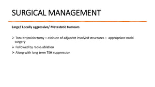 SURGICAL MANAGEMENT
Large/ Locally aggressive/ Metastatic tumours
 Total thyroidectomy + excision of adjacent involved structures + appropriate nodal
surgery
 Followed by radio-ablation
 Along with long term TSH suppression
 