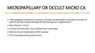 MICROPAPILLARY OR OCCULT MICRO CA
 “Micropapillary carcinoma is a tumour, clinically not detectable or less than 1cm with no
evidence of local invasion through the thyroid capsule or angioinvasion”
 Size criterion < 1.0 cm
 Usually clinically silent, more indolent than macro type
 Most are found incidentally at HPE/ autopsy
 25 % associated with occult LN mets
 